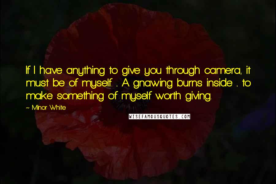 Minor White Quotes: If I have anything to give you through camera, it must be of myself. ... A gnawing burns inside ... to make something of myself worth giving.