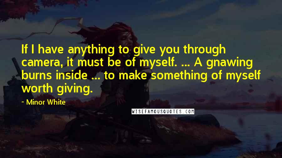 Minor White Quotes: If I have anything to give you through camera, it must be of myself. ... A gnawing burns inside ... to make something of myself worth giving.