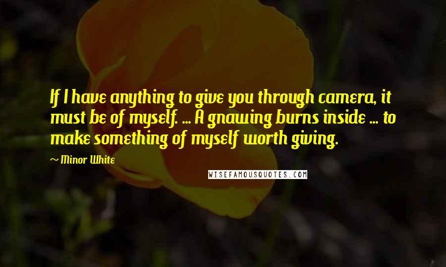 Minor White Quotes: If I have anything to give you through camera, it must be of myself. ... A gnawing burns inside ... to make something of myself worth giving.