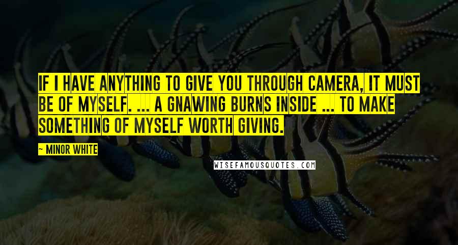 Minor White Quotes: If I have anything to give you through camera, it must be of myself. ... A gnawing burns inside ... to make something of myself worth giving.