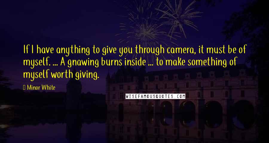 Minor White Quotes: If I have anything to give you through camera, it must be of myself. ... A gnawing burns inside ... to make something of myself worth giving.