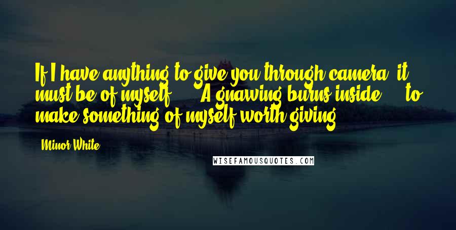 Minor White Quotes: If I have anything to give you through camera, it must be of myself. ... A gnawing burns inside ... to make something of myself worth giving.