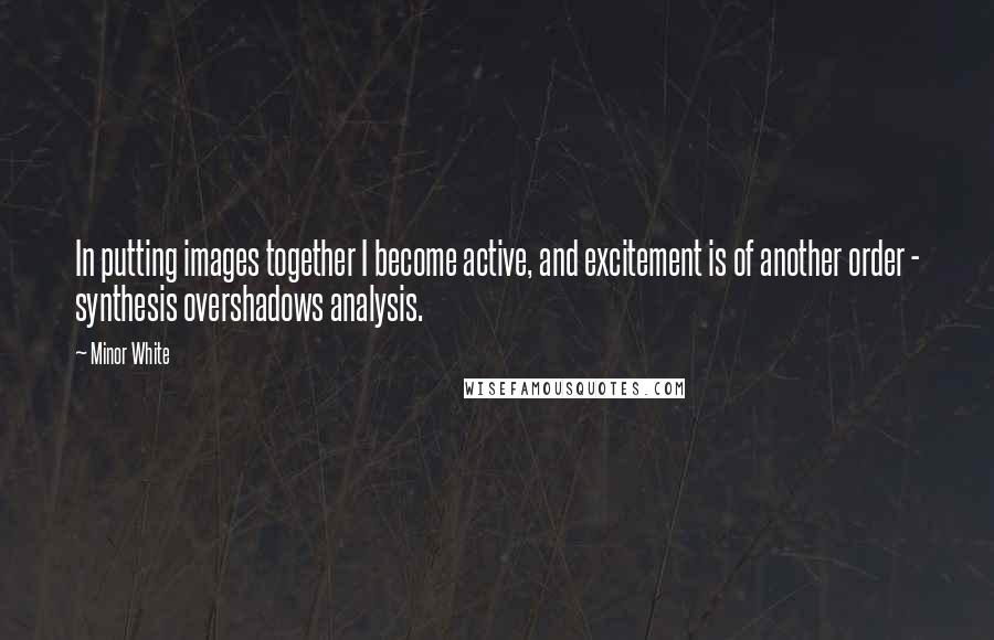 Minor White Quotes: In putting images together I become active, and excitement is of another order - synthesis overshadows analysis.