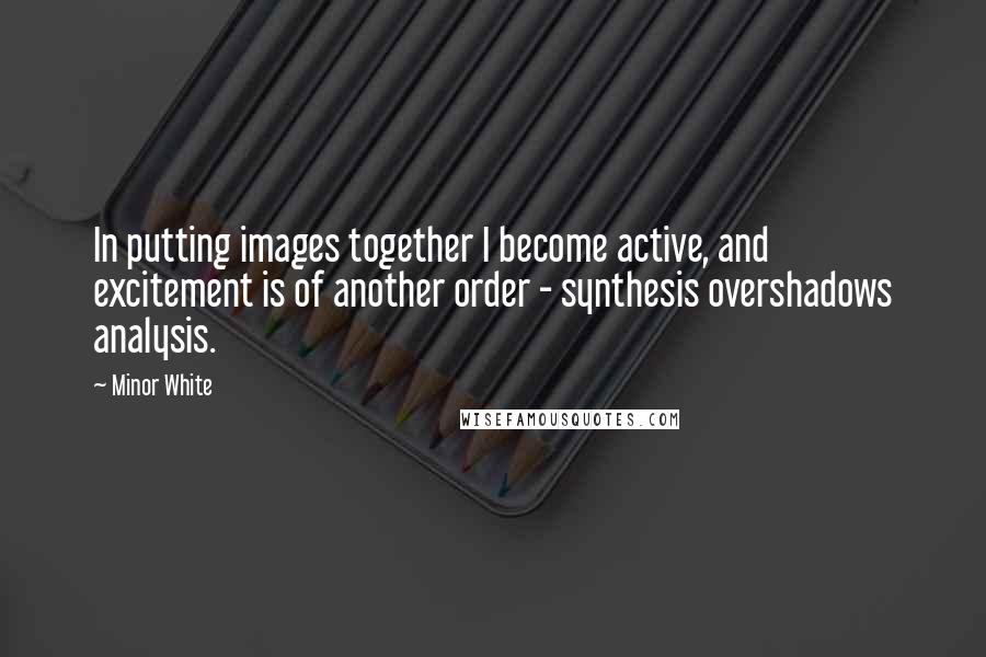 Minor White Quotes: In putting images together I become active, and excitement is of another order - synthesis overshadows analysis.
