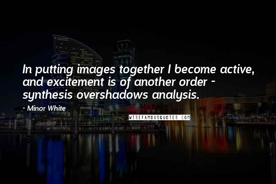 Minor White Quotes: In putting images together I become active, and excitement is of another order - synthesis overshadows analysis.