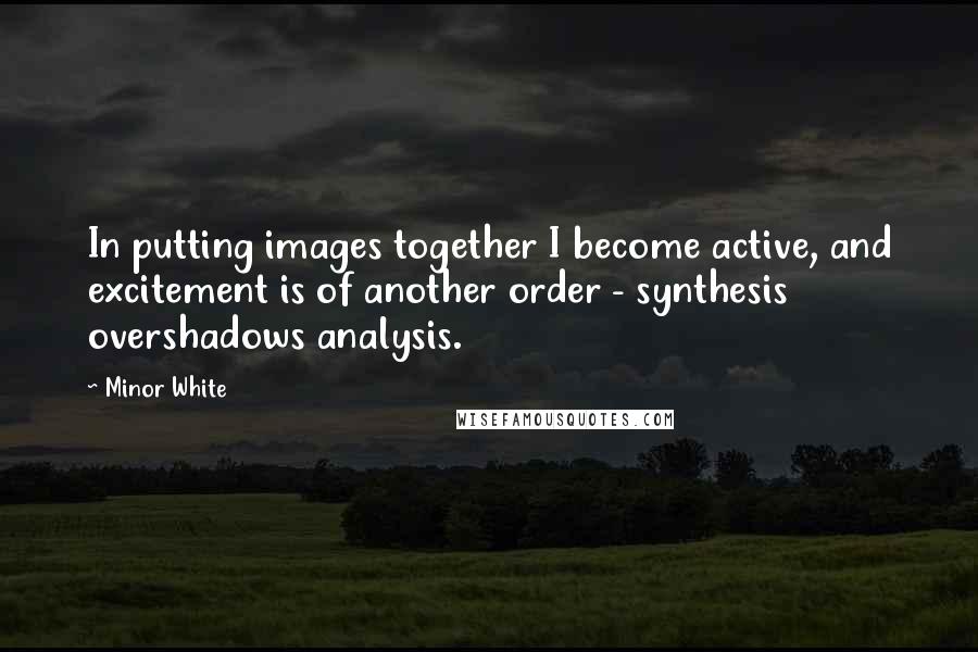 Minor White Quotes: In putting images together I become active, and excitement is of another order - synthesis overshadows analysis.