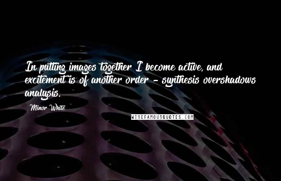 Minor White Quotes: In putting images together I become active, and excitement is of another order - synthesis overshadows analysis.