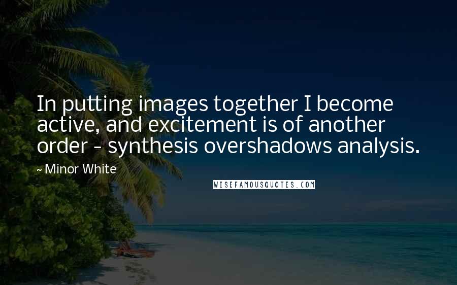 Minor White Quotes: In putting images together I become active, and excitement is of another order - synthesis overshadows analysis.