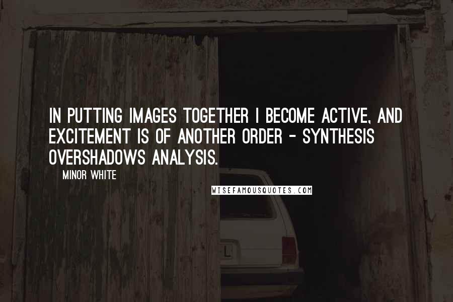 Minor White Quotes: In putting images together I become active, and excitement is of another order - synthesis overshadows analysis.