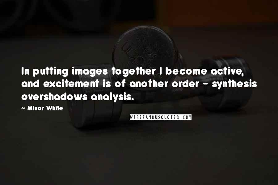 Minor White Quotes: In putting images together I become active, and excitement is of another order - synthesis overshadows analysis.