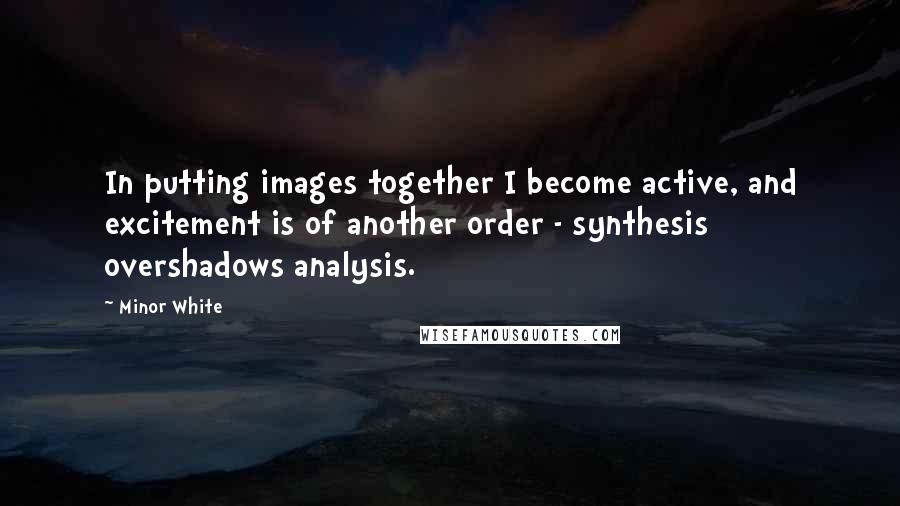Minor White Quotes: In putting images together I become active, and excitement is of another order - synthesis overshadows analysis.