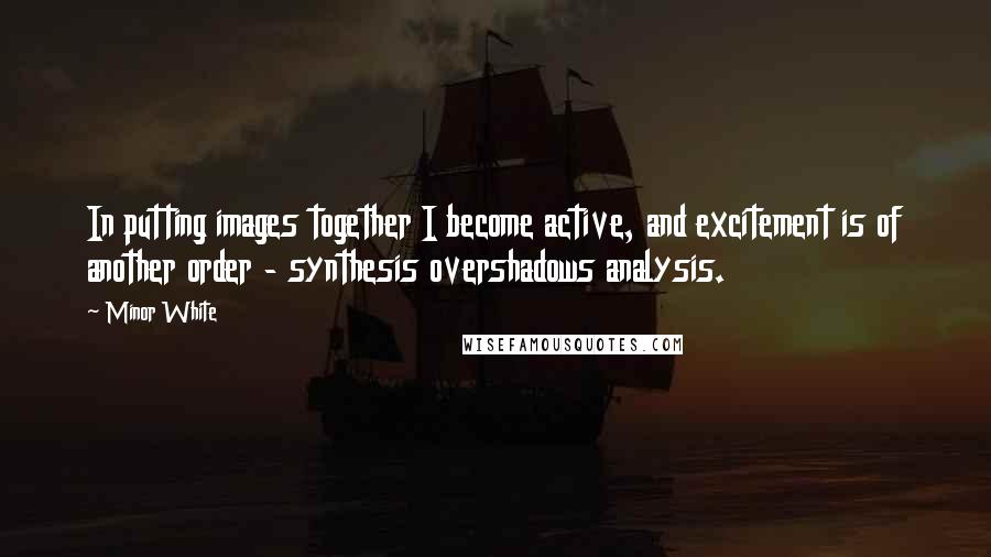 Minor White Quotes: In putting images together I become active, and excitement is of another order - synthesis overshadows analysis.