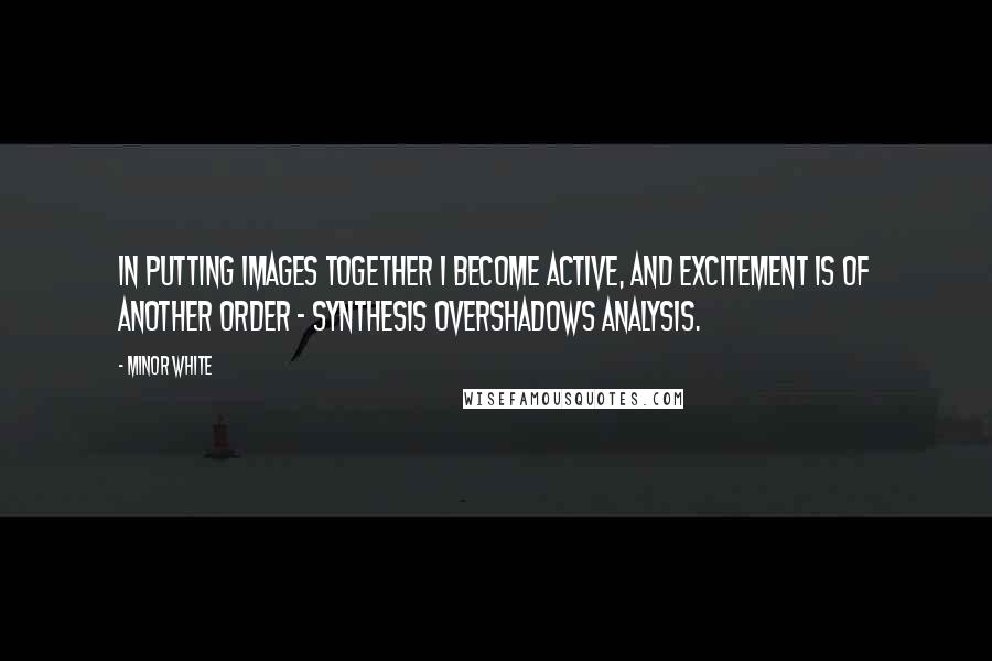 Minor White Quotes: In putting images together I become active, and excitement is of another order - synthesis overshadows analysis.