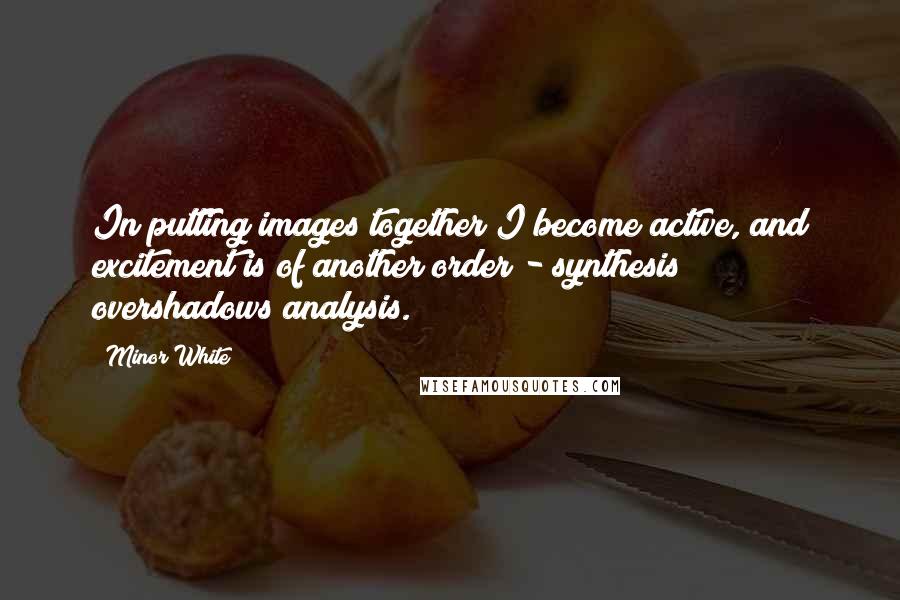 Minor White Quotes: In putting images together I become active, and excitement is of another order - synthesis overshadows analysis.