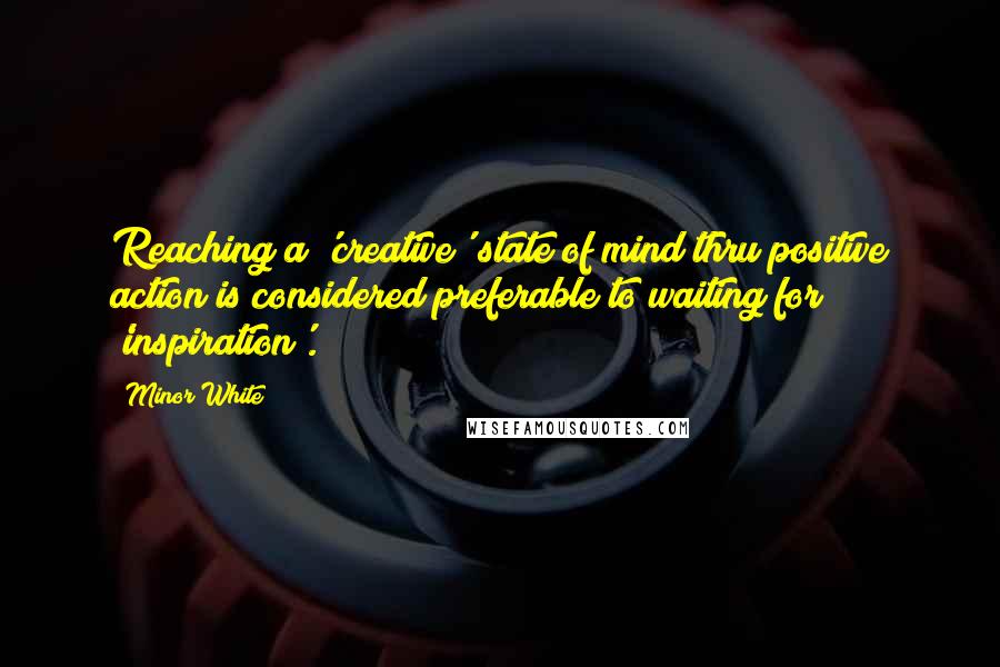 Minor White Quotes: Reaching a 'creative' state of mind thru positive action is considered preferable to waiting for 'inspiration'.