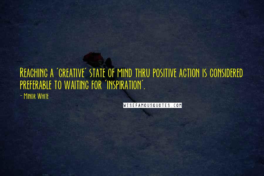 Minor White Quotes: Reaching a 'creative' state of mind thru positive action is considered preferable to waiting for 'inspiration'.