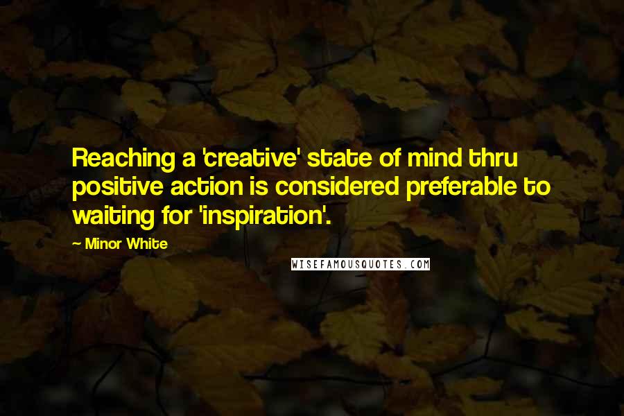 Minor White Quotes: Reaching a 'creative' state of mind thru positive action is considered preferable to waiting for 'inspiration'.