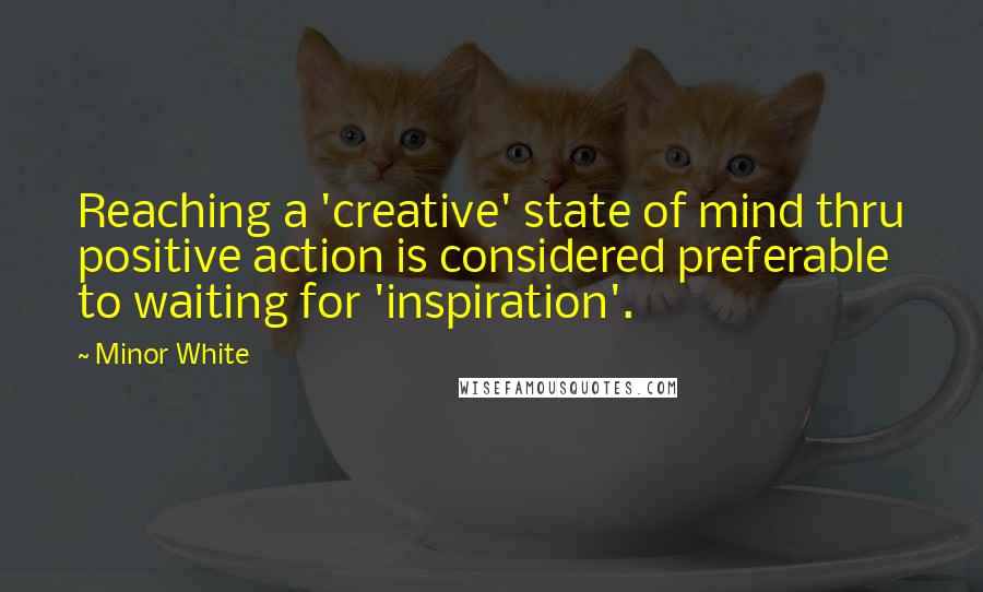 Minor White Quotes: Reaching a 'creative' state of mind thru positive action is considered preferable to waiting for 'inspiration'.