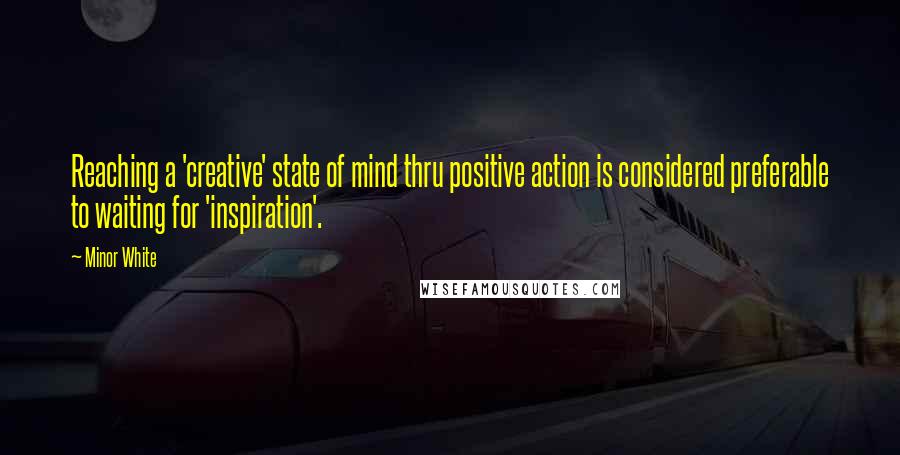 Minor White Quotes: Reaching a 'creative' state of mind thru positive action is considered preferable to waiting for 'inspiration'.