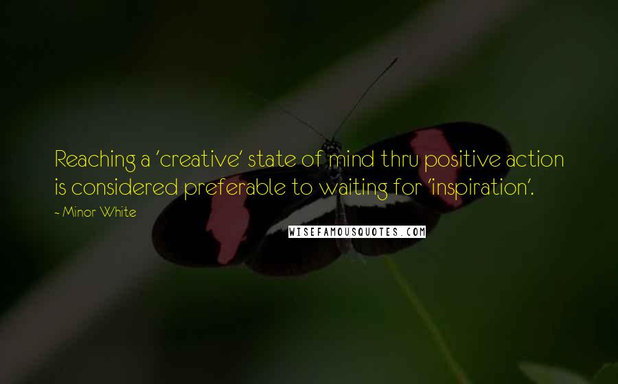 Minor White Quotes: Reaching a 'creative' state of mind thru positive action is considered preferable to waiting for 'inspiration'.