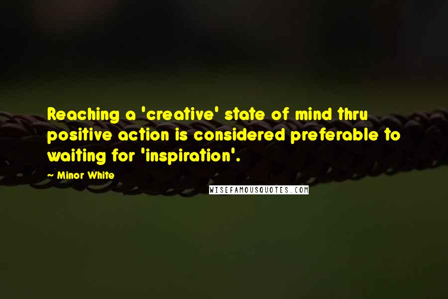 Minor White Quotes: Reaching a 'creative' state of mind thru positive action is considered preferable to waiting for 'inspiration'.