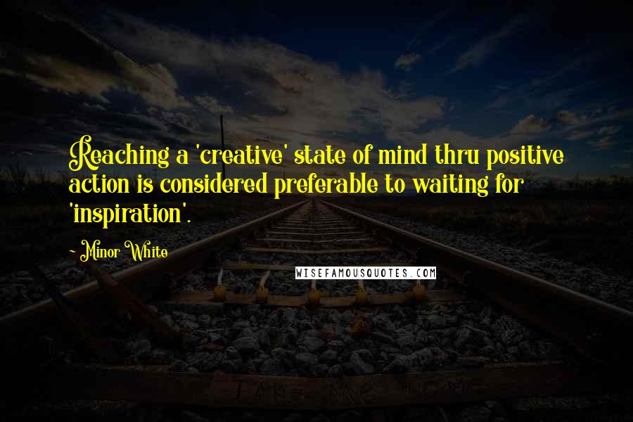 Minor White Quotes: Reaching a 'creative' state of mind thru positive action is considered preferable to waiting for 'inspiration'.