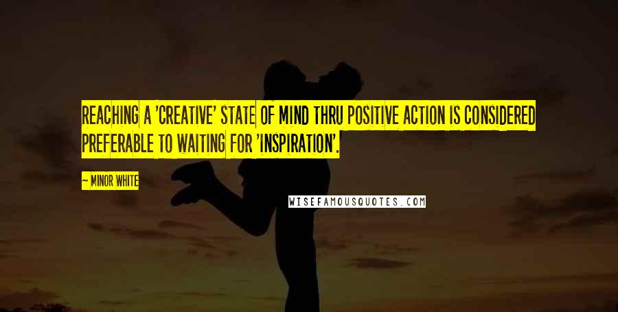 Minor White Quotes: Reaching a 'creative' state of mind thru positive action is considered preferable to waiting for 'inspiration'.