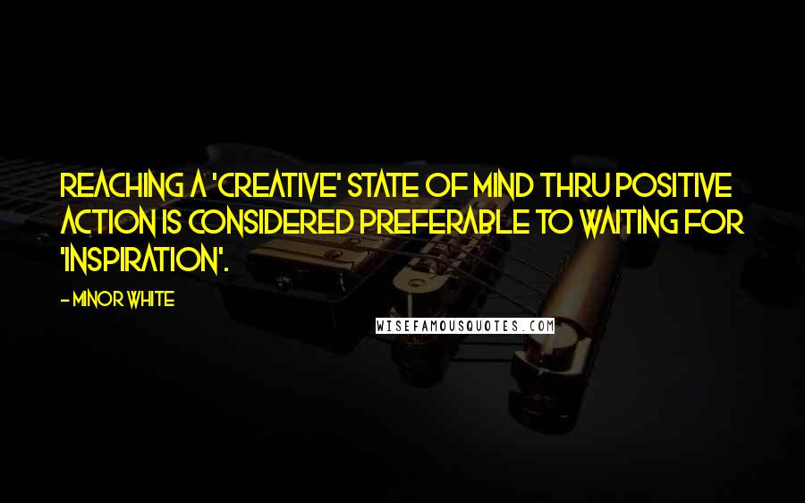 Minor White Quotes: Reaching a 'creative' state of mind thru positive action is considered preferable to waiting for 'inspiration'.