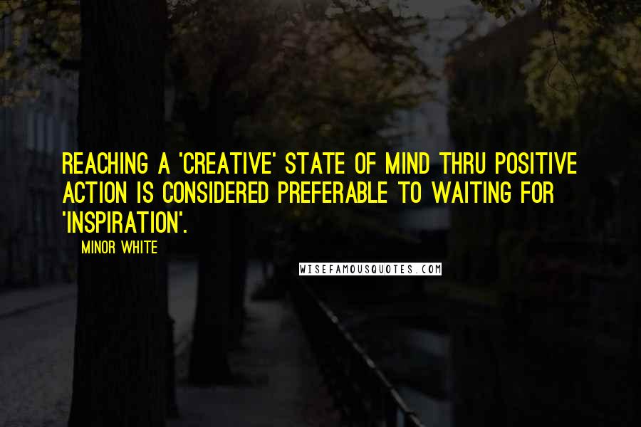 Minor White Quotes: Reaching a 'creative' state of mind thru positive action is considered preferable to waiting for 'inspiration'.