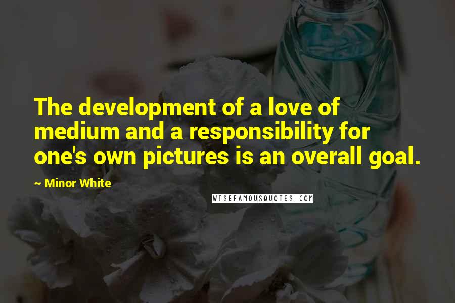 Minor White Quotes: The development of a love of medium and a responsibility for one's own pictures is an overall goal.