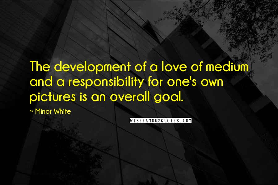 Minor White Quotes: The development of a love of medium and a responsibility for one's own pictures is an overall goal.