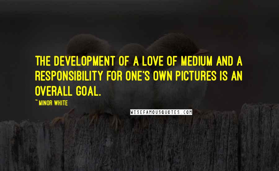 Minor White Quotes: The development of a love of medium and a responsibility for one's own pictures is an overall goal.