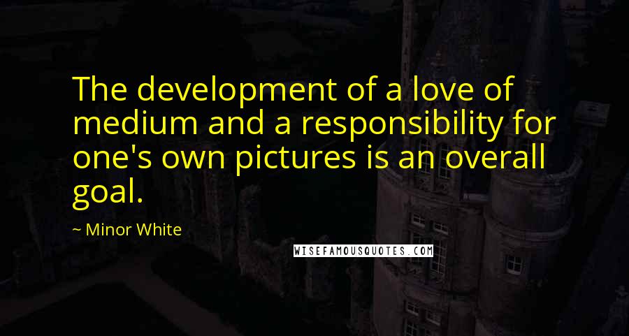 Minor White Quotes: The development of a love of medium and a responsibility for one's own pictures is an overall goal.