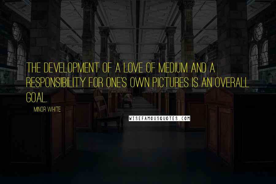 Minor White Quotes: The development of a love of medium and a responsibility for one's own pictures is an overall goal.