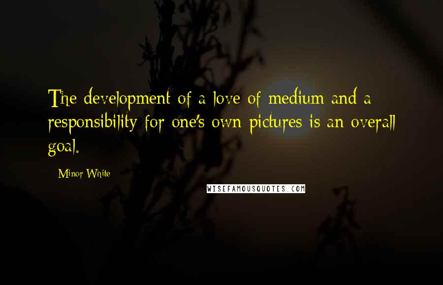 Minor White Quotes: The development of a love of medium and a responsibility for one's own pictures is an overall goal.