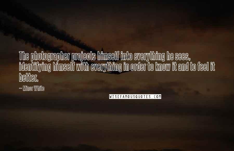 Minor White Quotes: The photographer projects himself into everything he sees, identifying himself with everything in order to know it and to feel it better.