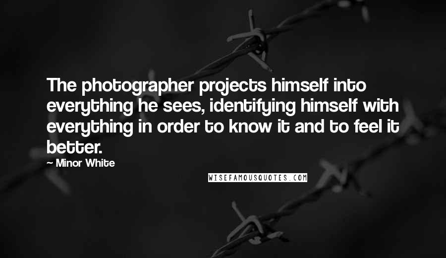 Minor White Quotes: The photographer projects himself into everything he sees, identifying himself with everything in order to know it and to feel it better.