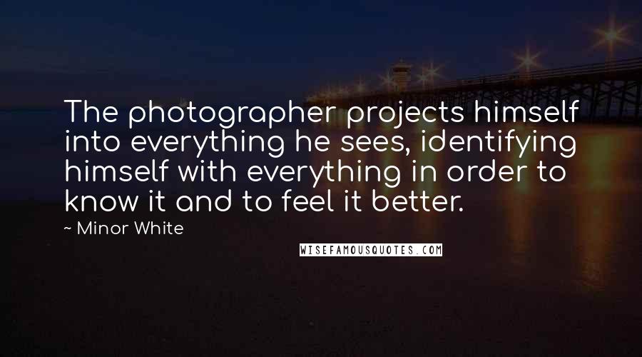 Minor White Quotes: The photographer projects himself into everything he sees, identifying himself with everything in order to know it and to feel it better.
