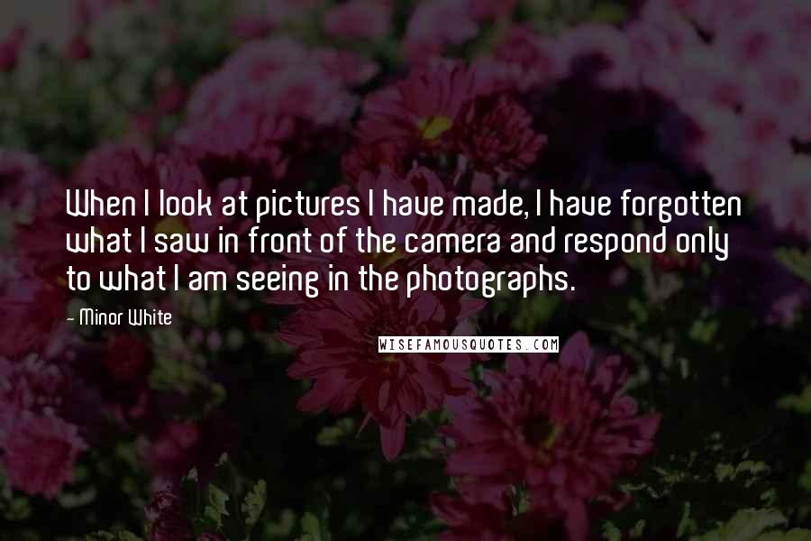 Minor White Quotes: When I look at pictures I have made, I have forgotten what I saw in front of the camera and respond only to what I am seeing in the photographs.