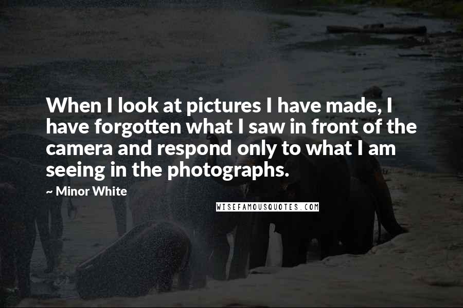 Minor White Quotes: When I look at pictures I have made, I have forgotten what I saw in front of the camera and respond only to what I am seeing in the photographs.