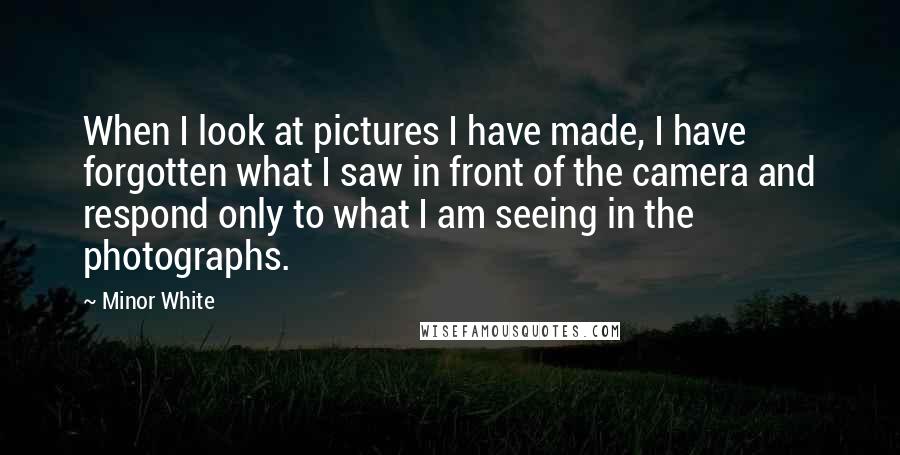 Minor White Quotes: When I look at pictures I have made, I have forgotten what I saw in front of the camera and respond only to what I am seeing in the photographs.