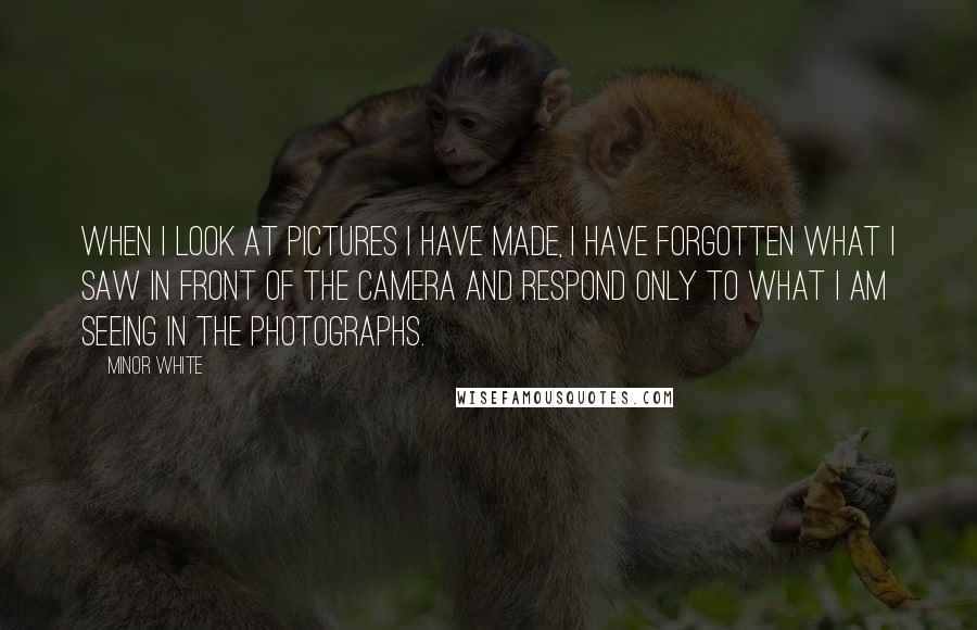 Minor White Quotes: When I look at pictures I have made, I have forgotten what I saw in front of the camera and respond only to what I am seeing in the photographs.