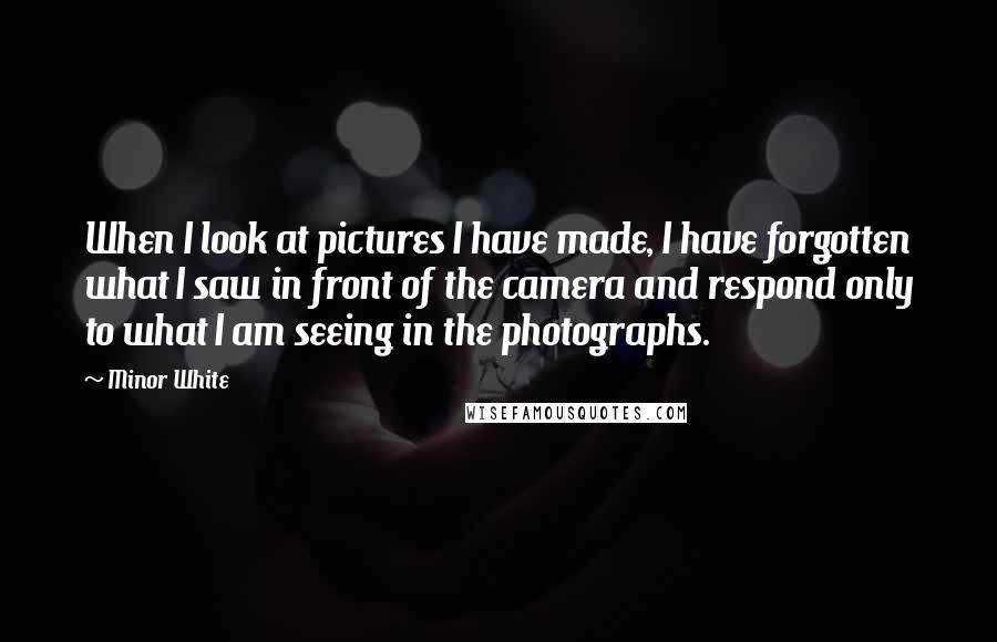 Minor White Quotes: When I look at pictures I have made, I have forgotten what I saw in front of the camera and respond only to what I am seeing in the photographs.
