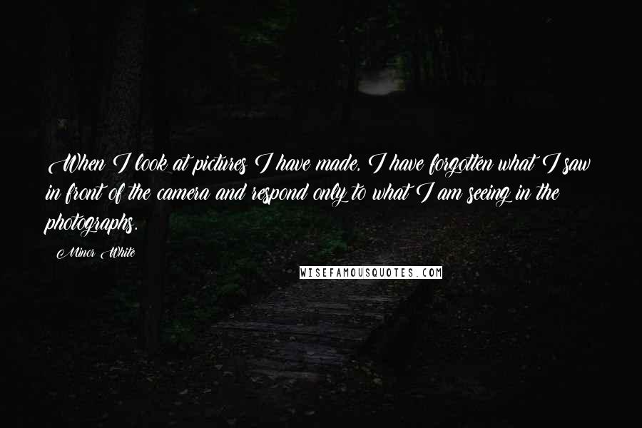 Minor White Quotes: When I look at pictures I have made, I have forgotten what I saw in front of the camera and respond only to what I am seeing in the photographs.
