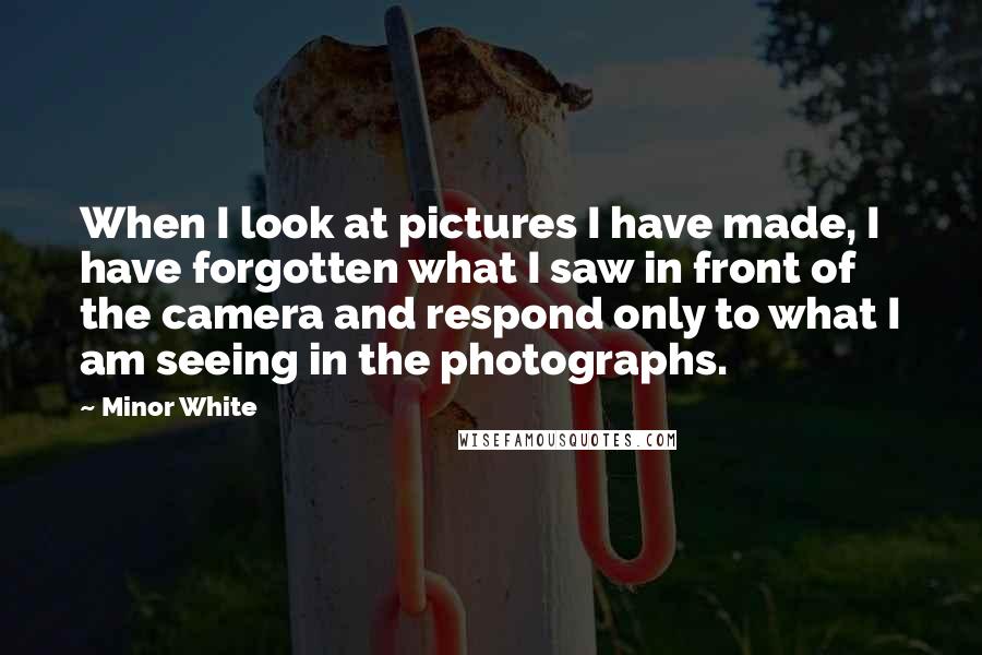 Minor White Quotes: When I look at pictures I have made, I have forgotten what I saw in front of the camera and respond only to what I am seeing in the photographs.