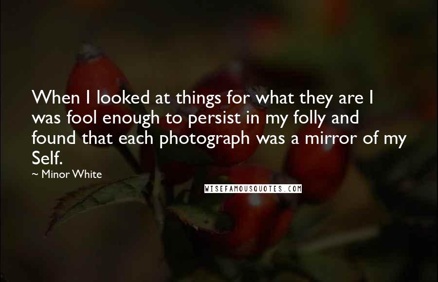 Minor White Quotes: When I looked at things for what they are I was fool enough to persist in my folly and found that each photograph was a mirror of my Self.