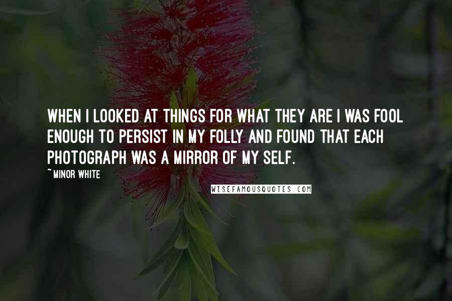 Minor White Quotes: When I looked at things for what they are I was fool enough to persist in my folly and found that each photograph was a mirror of my Self.