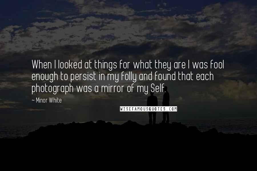 Minor White Quotes: When I looked at things for what they are I was fool enough to persist in my folly and found that each photograph was a mirror of my Self.