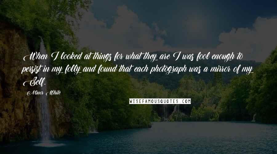 Minor White Quotes: When I looked at things for what they are I was fool enough to persist in my folly and found that each photograph was a mirror of my Self.