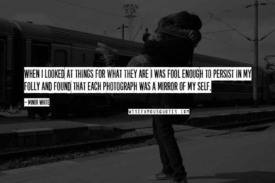 Minor White Quotes: When I looked at things for what they are I was fool enough to persist in my folly and found that each photograph was a mirror of my Self.